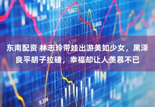 东南配资 林志玲带娃出游美如少女，黑泽良平胡子拉碴，幸福却让人羡慕不已