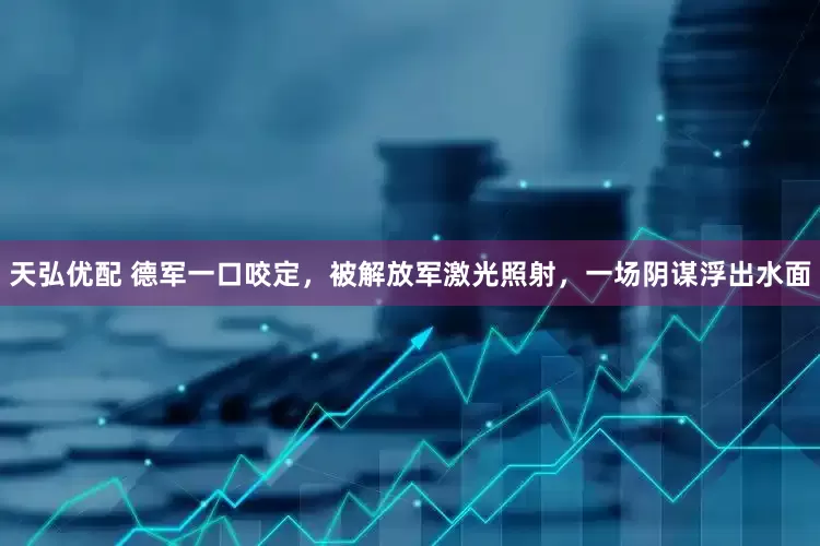 天弘优配 德军一口咬定，被解放军激光照射，一场阴谋浮出水面