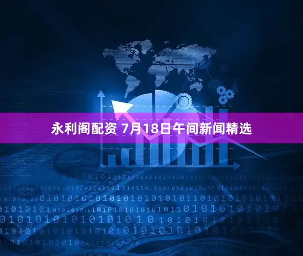 永利阁配资 7月18日午间新闻精选