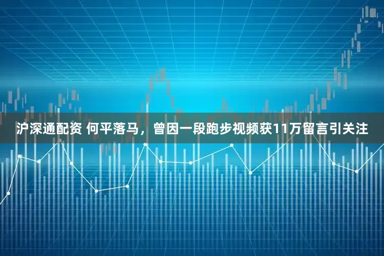 沪深通配资 何平落马，曾因一段跑步视频获11万留言引关注