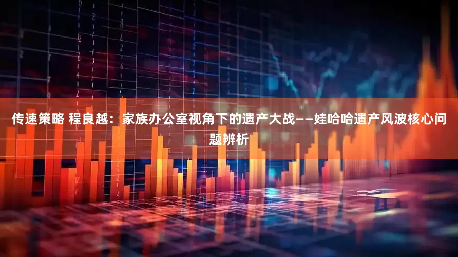 传速策略 程良越：家族办公室视角下的遗产大战——娃哈哈遗产风波核心问题辨析