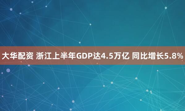 大华配资 浙江上半年GDP达4.5万亿 同比增长5.8%