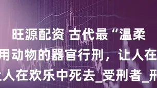 旺源配资 古代最“温柔”的酷刑：用动物的器官行刑，让人在欢乐中死去_受刑者_刑罚_犯人