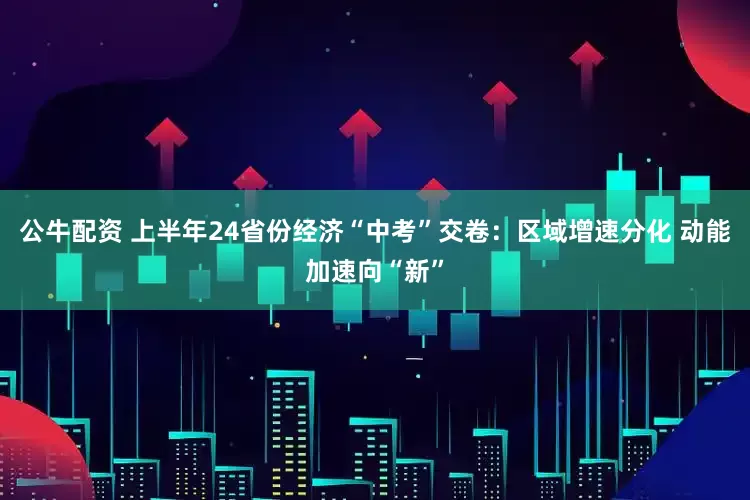 公牛配资 上半年24省份经济“中考”交卷：区域增速分化 动能加速向“新”