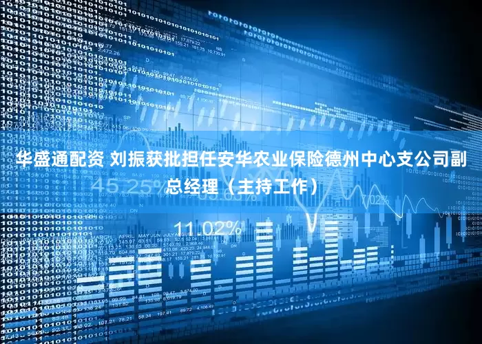 华盛通配资 刘振获批担任安华农业保险德州中心支公司副总经理（主持工作）