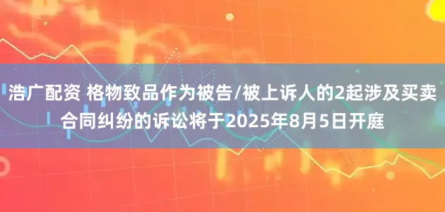 浩广配资 格物致品作为被告/被上诉人的2起涉及买卖合同纠纷的诉讼将于2025年8月5日开庭