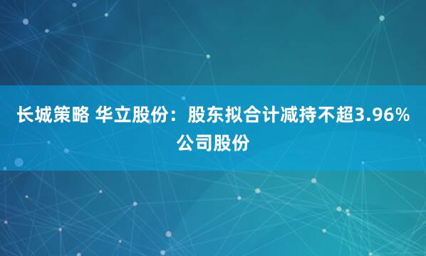 长城策略 华立股份：股东拟合计减持不超3.96%公司股份