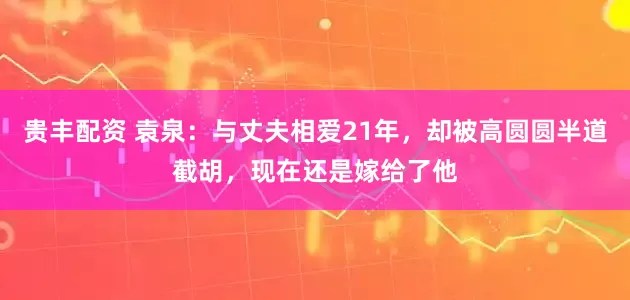 贵丰配资 袁泉:与丈夫相爱21年,却被高圆圆半道截胡,现在还是嫁给了他
