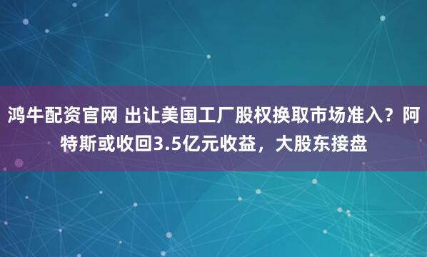 鸿牛配资官网 出让美国工厂股权换取市场准入？阿特斯或收回3.5亿元收益，大股东接盘