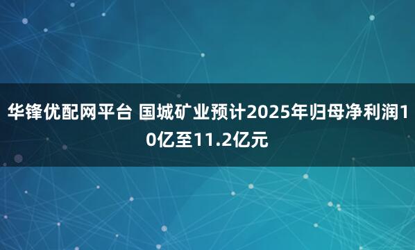 华锋优配网平台 国城矿业预计2025年归母净利润10亿至11.2亿元