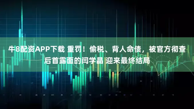 牛8配资APP下载 重罚！偷税、背人命债，被官方彻查后首露面的闫学晶 迎来最终结局