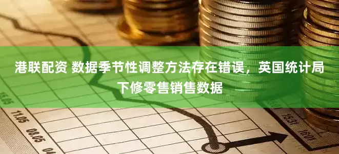港联配资 数据季节性调整方法存在错误，英国统计局下修零售销售数据