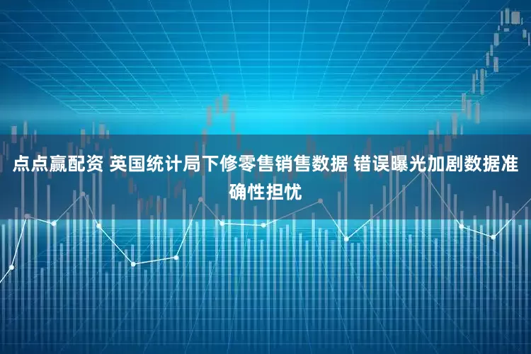 点点赢配资 英国统计局下修零售销售数据 错误曝光加剧数据准确性担忧