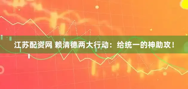 江苏配资网 赖清德两大行动：给统一的神助攻！